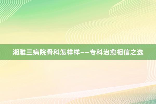 湘雅三病院骨科怎样样——专科治愈相信之选