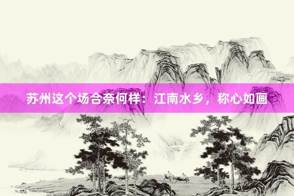 苏州这个场合奈何样：江南水乡，称心如画