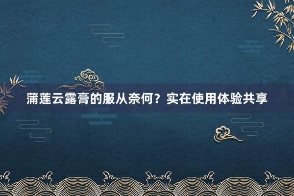 蒲莲云露膏的服从奈何？实在使用体验共享